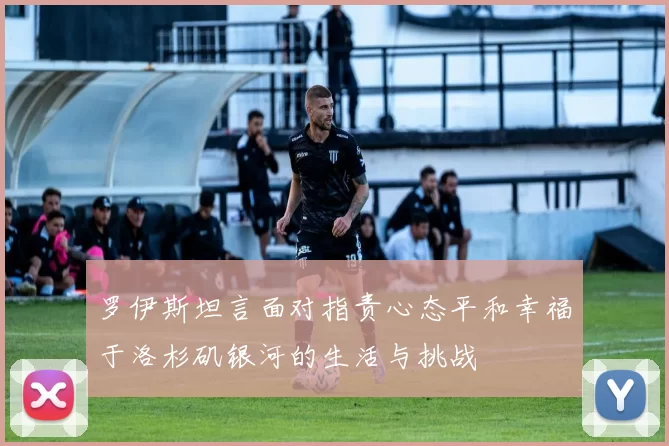 罗伊斯坦言面对指责心态平和幸福于洛杉矶银河的生活与挑战